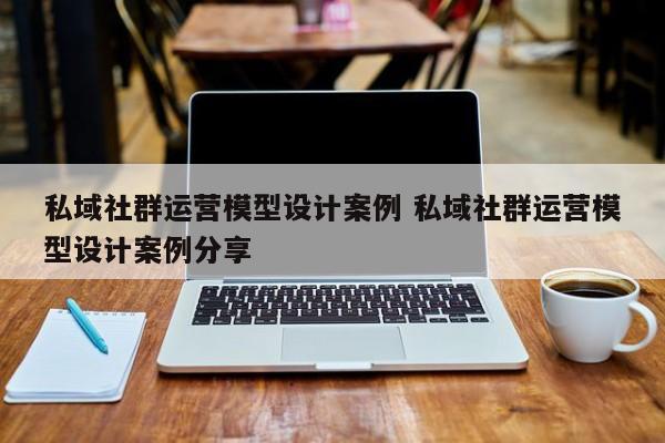 私域社群运营模型设计案例 私域社群运营模型设计案例分享