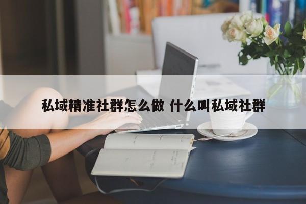 私域精准社群怎么做 什么叫私域社群