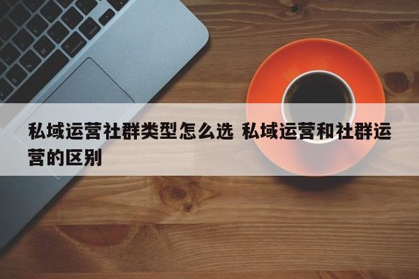 私域运营社群类型怎么选 私域运营和社群运营的区别