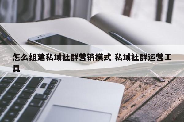 怎么组建私域社群营销模式 私域社群运营工具