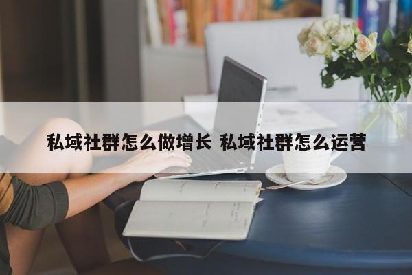 私域社群怎么做增长 私域社群怎么运营