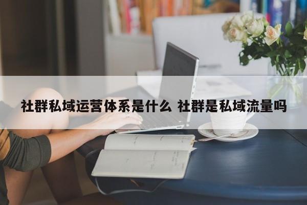 社群私域运营体系是什么 社群是私域流量吗