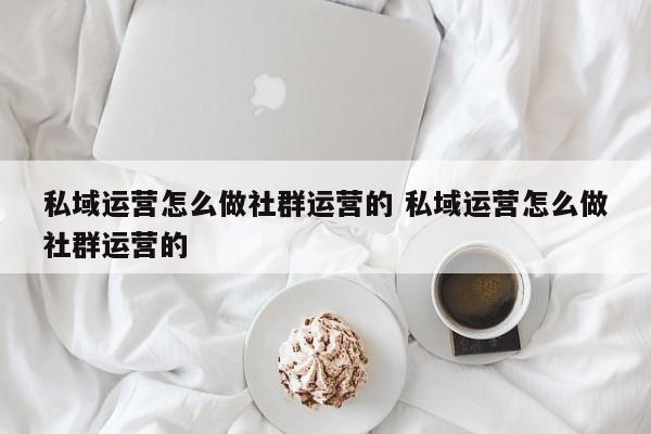 私域运营怎么做社群运营的 私域运营怎么做社群运营的