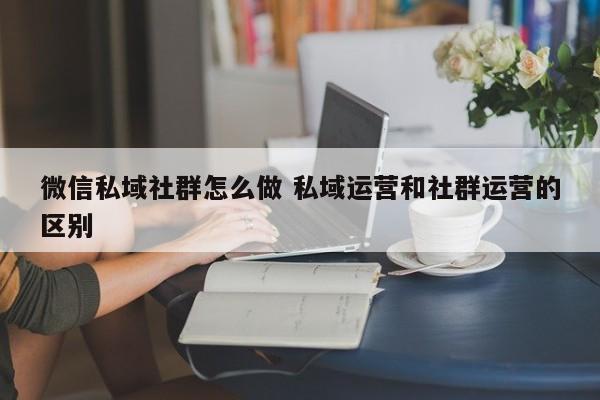 微信私域社群怎么做 私域运营和社群运营的区别