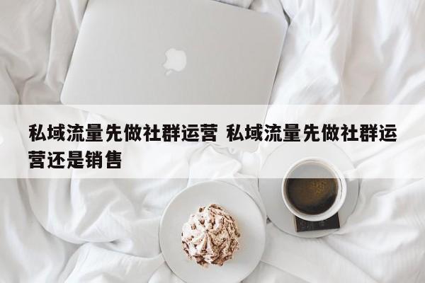 私域流量先做社群运营 私域流量先做社群运营还是销售