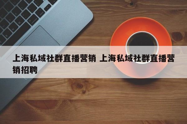 上海私域社群直播营销 上海私域社群直播营销招聘