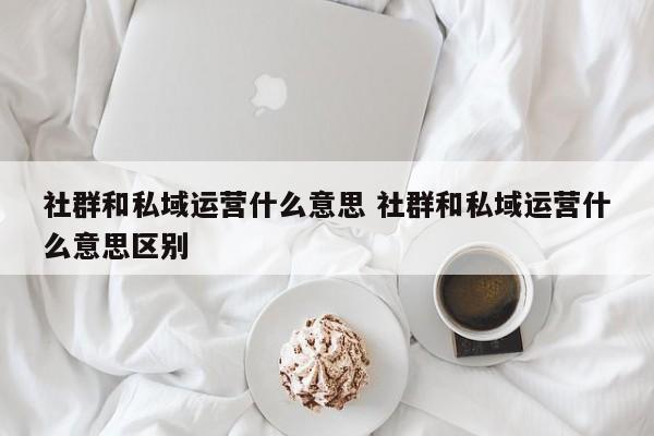 社群和私域运营什么意思 社群和私域运营什么意思区别