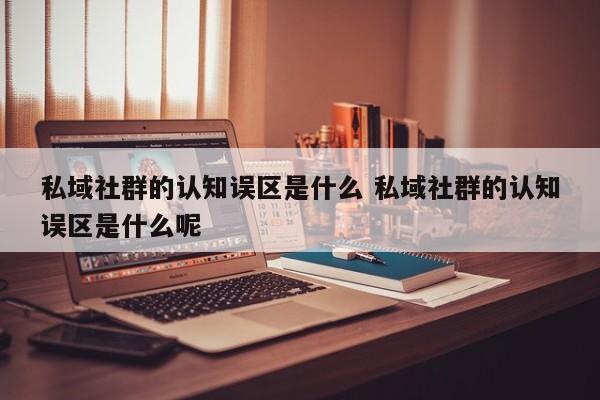 私域社群的认知误区是什么 私域社群的认知误区是什么呢