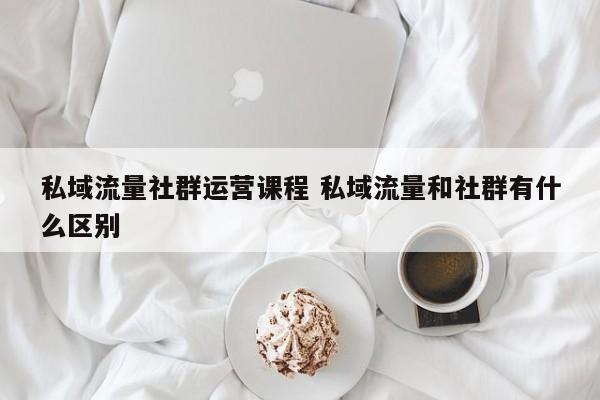 私域流量社群运营课程 私域流量和社群有什么区别