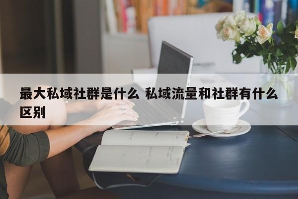 最大私域社群是什么 私域流量和社群有什么区别