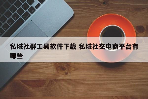 私域社群工具软件下载 私域社交电商平台有哪些